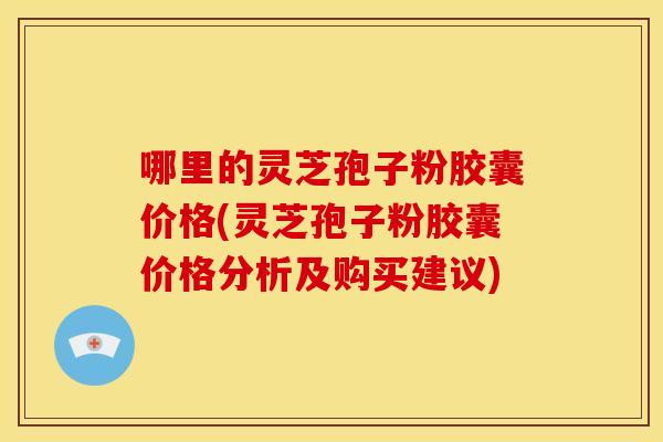 哪里的灵芝孢子粉胶囊价格(灵芝孢子粉胶囊价格分析及购买建议)