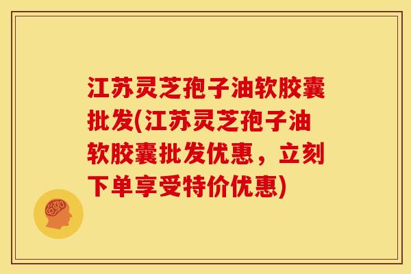 江苏灵芝孢子油软胶囊批发(江苏灵芝孢子油软胶囊批发优惠，立刻下单享受特价优惠)