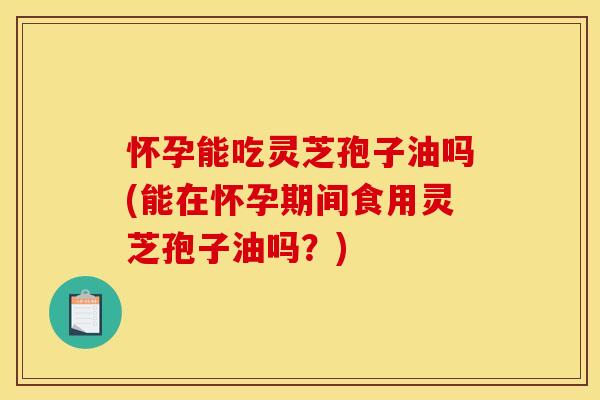 怀孕能吃灵芝孢子油吗(能在怀孕期间食用灵芝孢子油吗?)