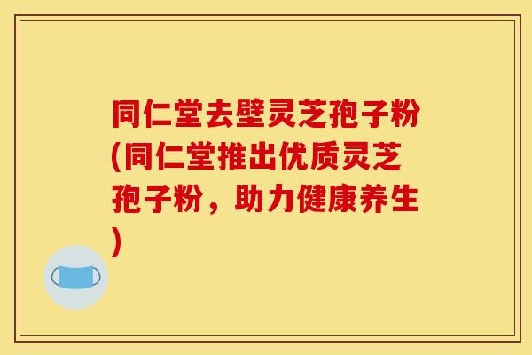 同仁堂去壁灵芝孢子粉(同仁堂推出优质灵芝孢子粉，助力健康养生)