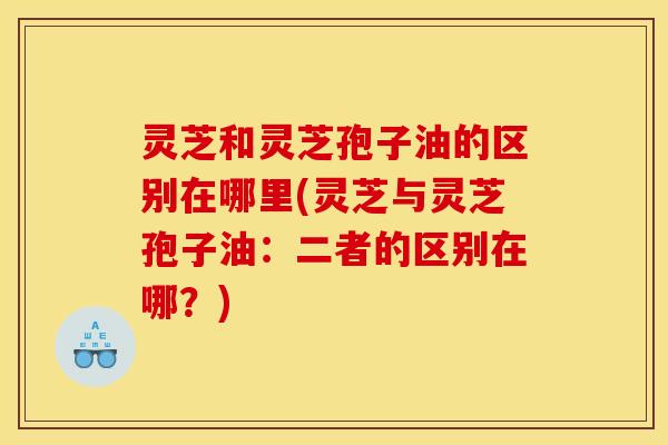 灵芝和灵芝孢子油的区别在哪里(灵芝与灵芝孢子油：二者的区别在哪？)