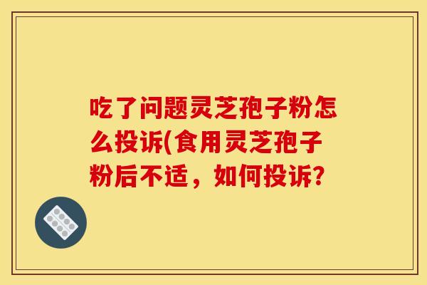 吃了问题灵芝孢子粉怎么投诉(食用灵芝孢子粉后不适,如何投诉?
