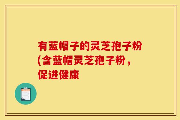 有蓝帽子的灵芝孢子粉(含蓝帽灵芝孢子粉，促进健康