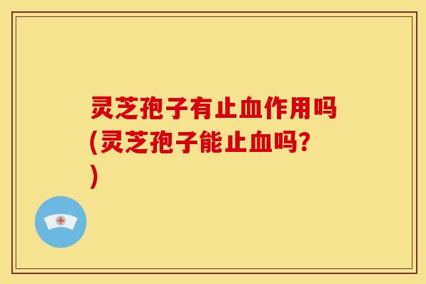 灵芝孢子有止血作用吗(灵芝孢子能止血吗?)