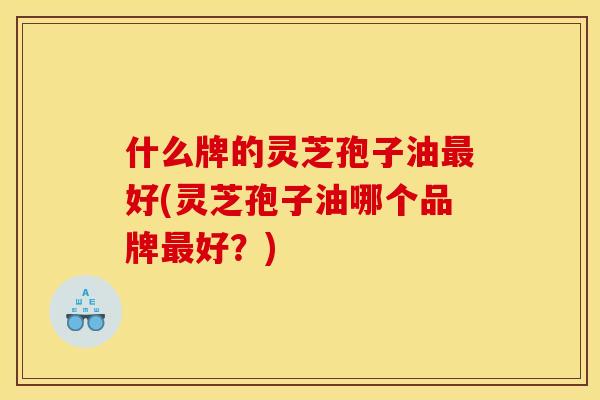 什么牌的灵芝孢子油最好(灵芝孢子油哪个品牌最好？)