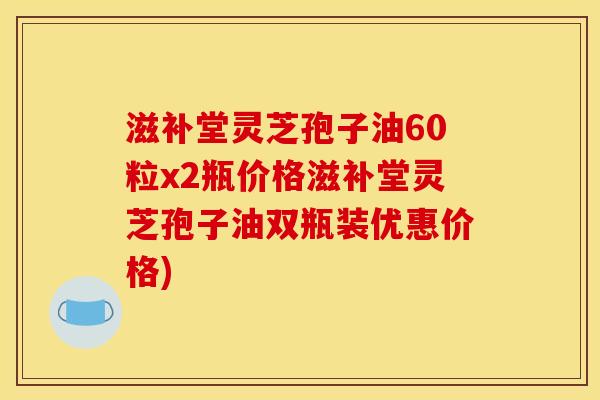 滋补堂灵芝孢子油60粒x2瓶价格滋补堂灵芝孢子油双瓶装优惠价格)