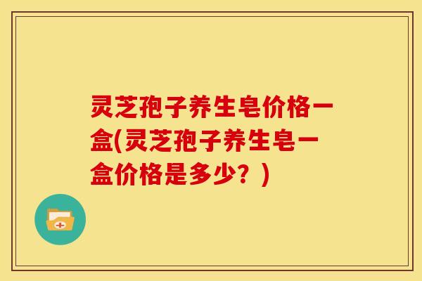 灵芝孢子养生皂价格一盒(灵芝孢子养生皂一盒价格是多少?)