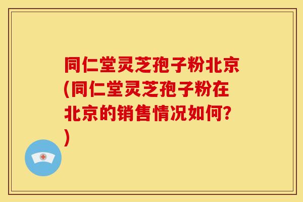 同仁堂灵芝孢子粉北京(同仁堂灵芝孢子粉在北京的销售情况如何?)