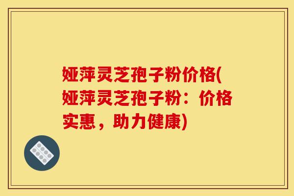 娅萍灵芝孢子粉价格(娅萍灵芝孢子粉:价格实惠,助力健康)