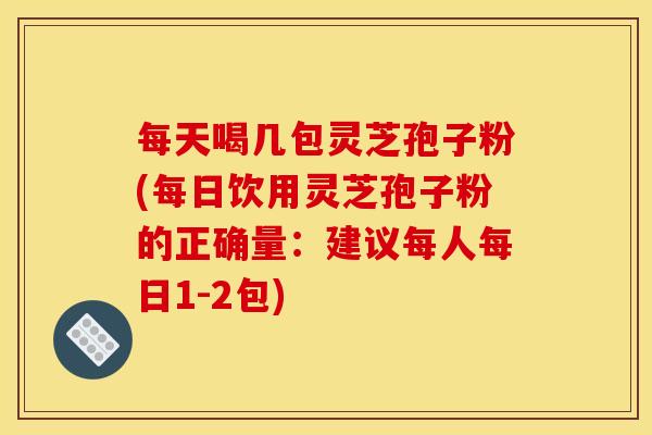 每天喝几包灵芝孢子粉(每日饮用灵芝孢子粉的正确量:建议每人每日1-2包)