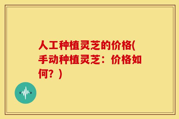 人工种植灵芝的价格(手动种植灵芝:价格如何?)
