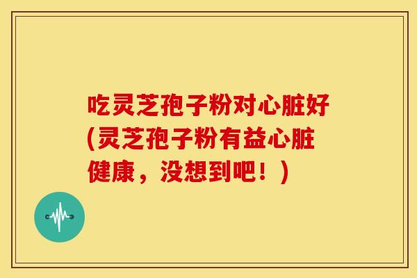吃灵芝孢子粉对心脏好(灵芝孢子粉有益心脏健康，没想到吧！)