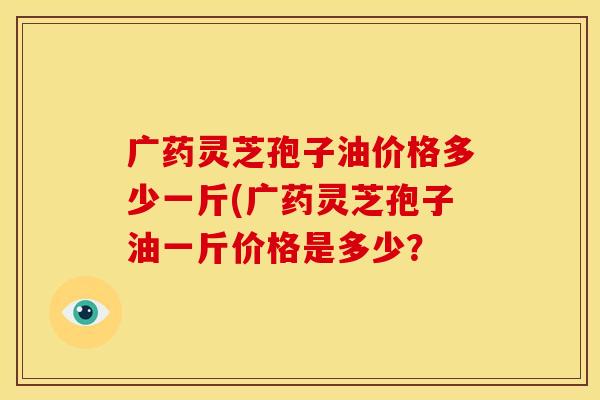 广药灵芝孢子油价格多少一斤(广药灵芝孢子油一斤价格是多少?