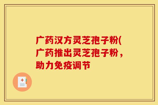 广药汉方灵芝孢子粉(广药推出灵芝孢子粉,助力免疫调节