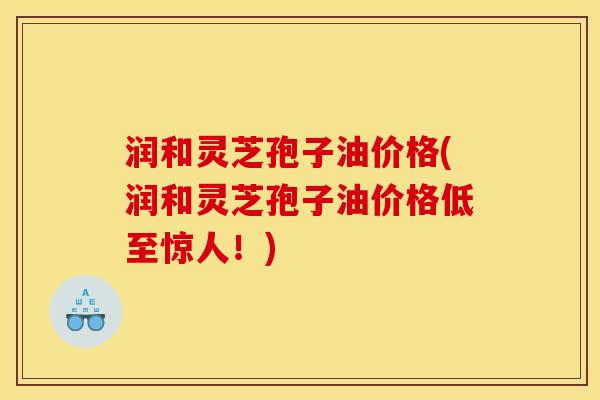 润和灵芝孢子油价格(润和灵芝孢子油价格低至惊人！)