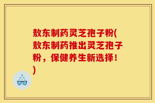 敖东制药灵芝孢子粉(敖东制药推出灵芝孢子粉,保健养生新选择!)