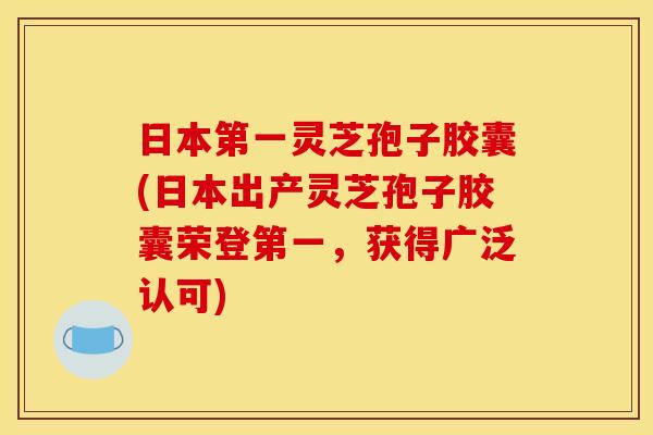 日本第一灵芝孢子胶囊(日本出产灵芝孢子胶囊荣登第一，获得广泛认可)