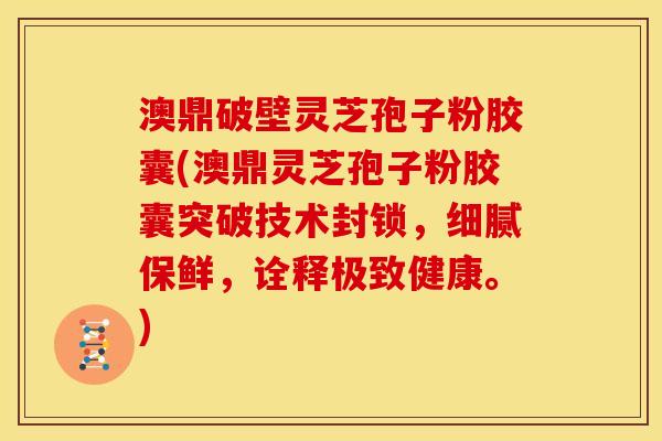 澳鼎破壁灵芝孢子粉胶囊(澳鼎灵芝孢子粉胶囊突破技术封锁,细腻保鲜,诠释极致健康。)