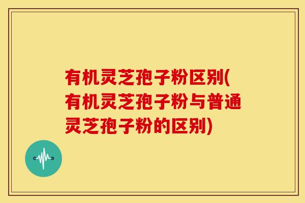有机灵芝孢子粉区别(有机灵芝孢子粉与普通灵芝孢子粉的区别)