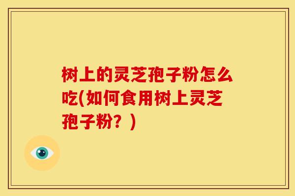 树上的灵芝孢子粉怎么吃(如何食用树上灵芝孢子粉?)