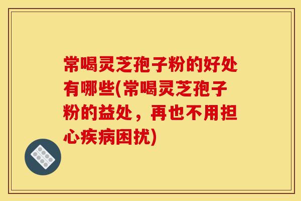 常喝灵芝孢子粉的好处有哪些(常喝灵芝孢子粉的益处,再也不用担心疾病困扰)