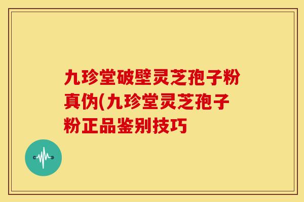 九珍堂破壁灵芝孢子粉真伪(九珍堂灵芝孢子粉正品鉴别技巧