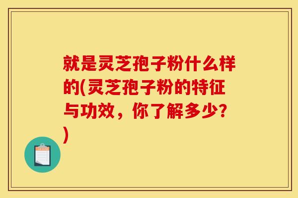 就是灵芝孢子粉什么样的(灵芝孢子粉的特征与功效,你了解多少?)