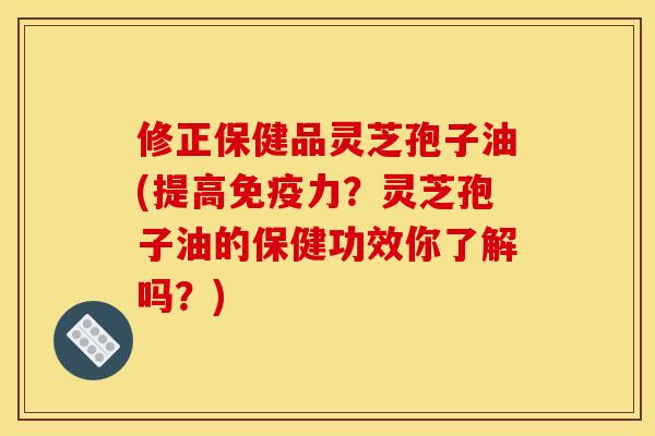 修正保健品灵芝孢子油(提高免疫力？灵芝孢子油的保健功效你了解吗？)