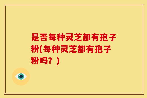 是否每种灵芝都有孢子粉(每种灵芝都有孢子粉吗？)