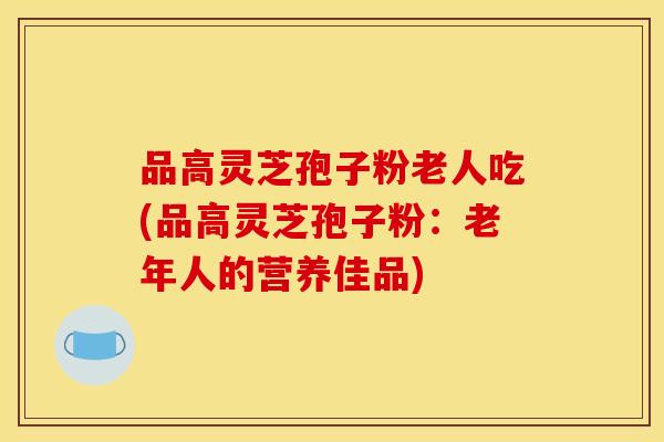 品高灵芝孢子粉老人吃(品高灵芝孢子粉:老年人的营养佳品)