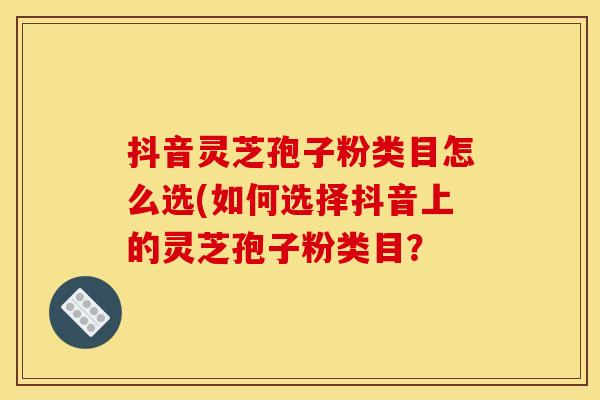 抖音灵芝孢子粉类目怎么选(如何选择抖音上的灵芝孢子粉类目?