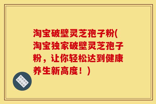 淘宝破壁灵芝孢子粉(淘宝独家破壁灵芝孢子粉,让你轻松达到健康养生新高度!)