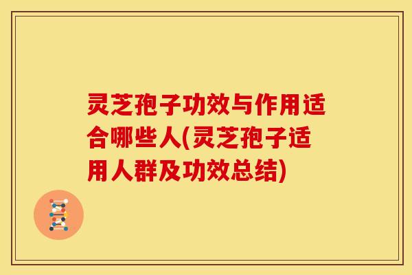 灵芝孢子功效与作用适合哪些人(灵芝孢子适用人群及功效总结)