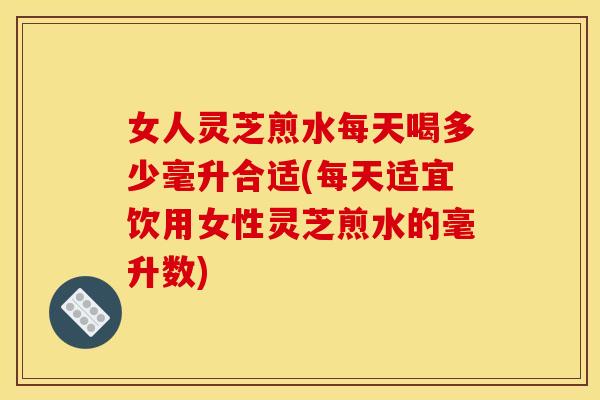 女人灵芝煎水每天喝多少毫升合适(每天适宜饮用女性灵芝煎水的毫升数)