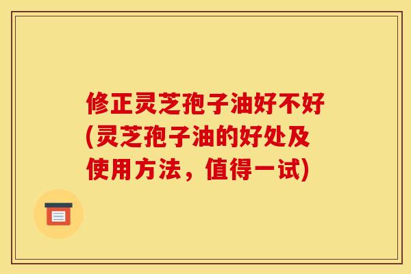修正灵芝孢子油好不好(灵芝孢子油的好处及使用方法,值得一试)