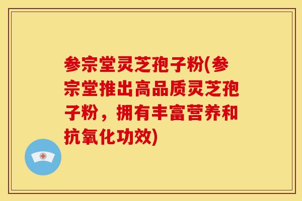 参宗堂灵芝孢子粉(参宗堂推出高品质灵芝孢子粉,拥有丰富营养和抗氧化功效)