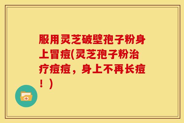 服用灵芝破壁孢子粉身上冒痘(灵芝孢子粉治疗痘痘，身上不再长痘！)