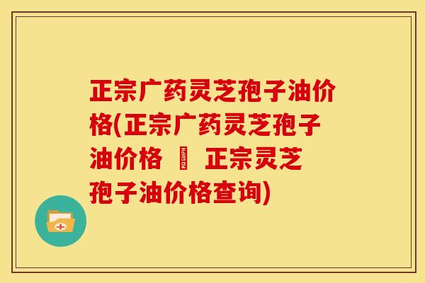 正宗广药灵芝孢子油价格(正宗广药灵芝孢子油价格 – 正宗灵芝孢子油价格查询)
