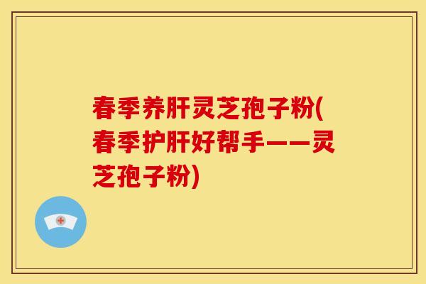 春季养肝灵芝孢子粉(春季护肝好帮手——灵芝孢子粉)