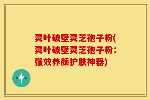灵叶破壁灵芝孢子粉(灵叶破壁灵芝孢子粉:强效养颜护肤神器)