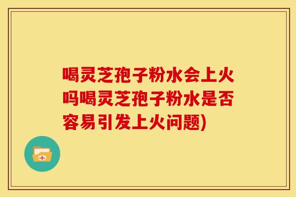 喝灵芝孢子粉水会上火吗喝灵芝孢子粉水是否容易引发上火问题)