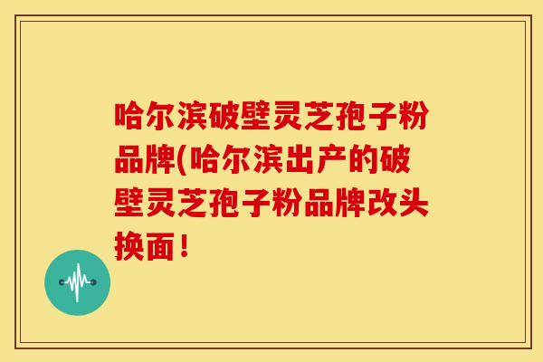 哈尔滨破壁灵芝孢子粉品牌(哈尔滨出产的破壁灵芝孢子粉品牌改头换面!