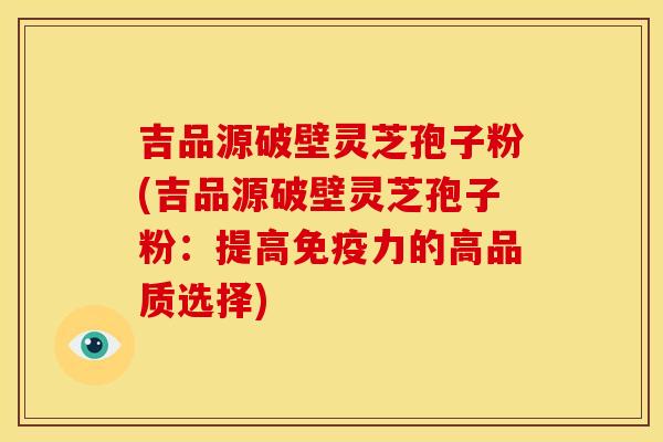 吉品源破壁灵芝孢子粉(吉品源破壁灵芝孢子粉：提高免疫力的高品质选择)