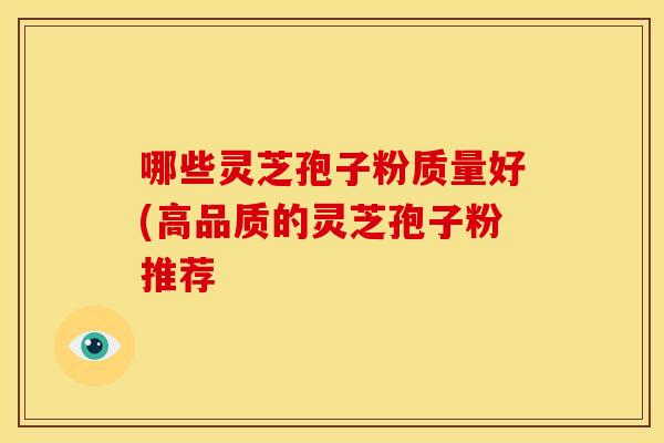 哪些灵芝孢子粉质量好(高品质的灵芝孢子粉推荐