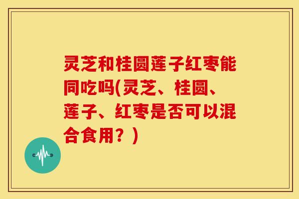 灵芝和桂圆莲子红枣能同吃吗(灵芝、桂圆、莲子、红枣是否可以混合食用?)