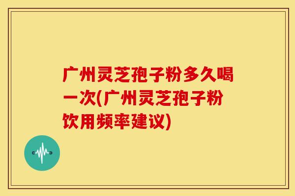 广州灵芝孢子粉多久喝一次(广州灵芝孢子粉饮用频率建议)