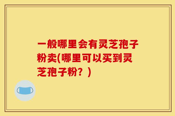 一般哪里会有灵芝孢子粉卖(哪里可以买到灵芝孢子粉？)