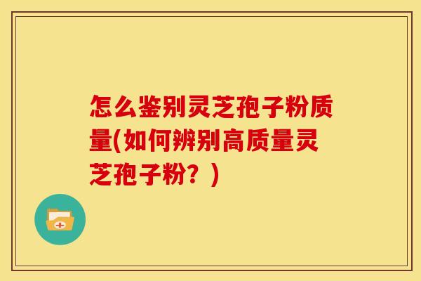 怎么鉴别灵芝孢子粉质量(如何辨别高质量灵芝孢子粉?)
