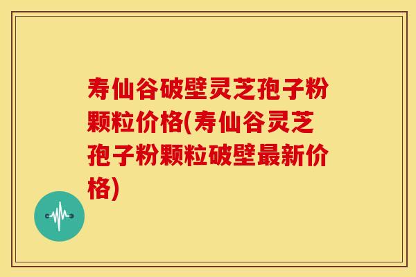 寿仙谷破壁灵芝孢子粉颗粒价格(寿仙谷灵芝孢子粉颗粒破壁最新价格)