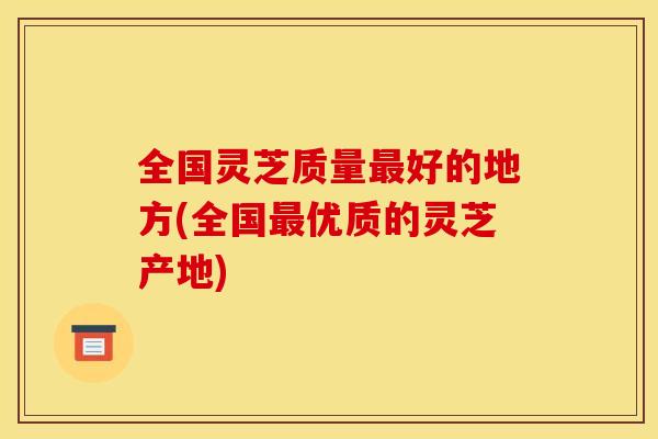 全国灵芝质量最好的地方(全国最优质的灵芝产地)